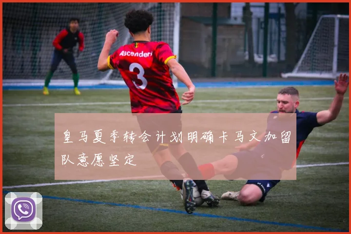 皇马夏季转会计划明确卡马文加留队意愿坚定