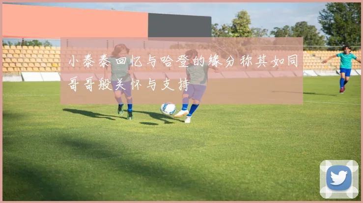 小泰泰回忆与哈登的缘分称其如同哥哥般关怀与支持
