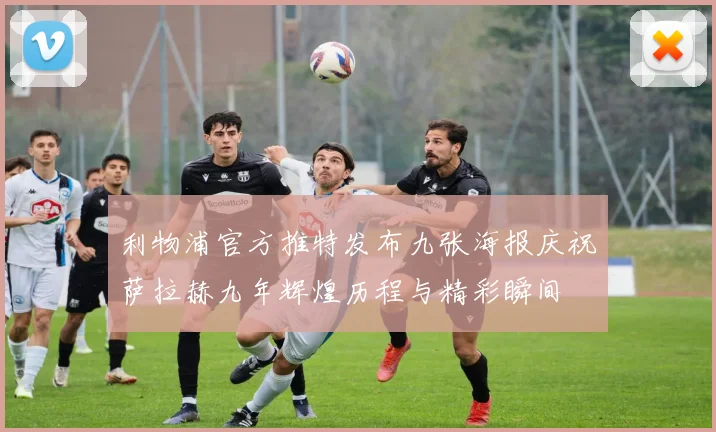 利物浦官方推特发布九张海报庆祝萨拉赫九年辉煌历程与精彩瞬间