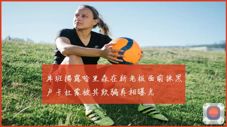 库班揭露哈里森在新老板面前抹黑卢卡杜蒙被其欺骗真相曝光