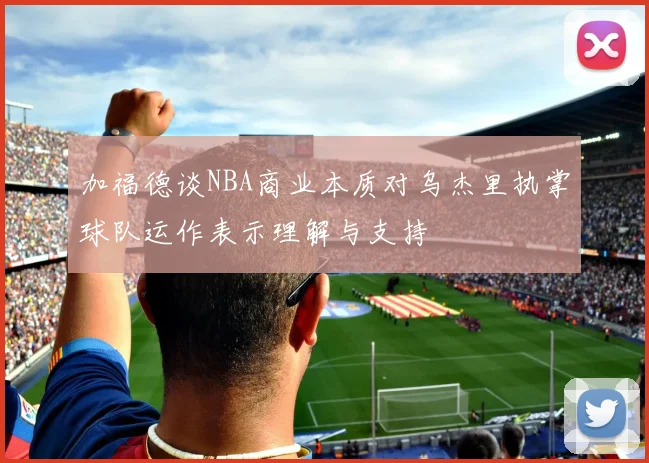 加福德谈NBA商业本质对乌杰里执掌球队运作表示理解与支持