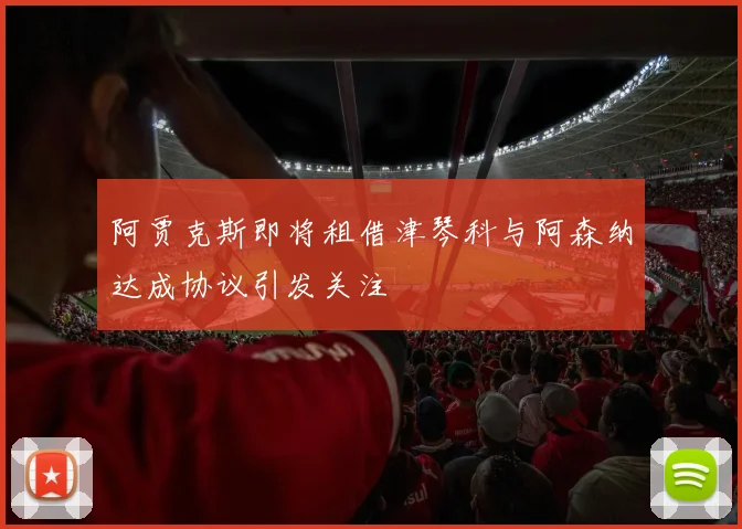 阿贾克斯即将租借津琴科与阿森纳达成协议引发关注