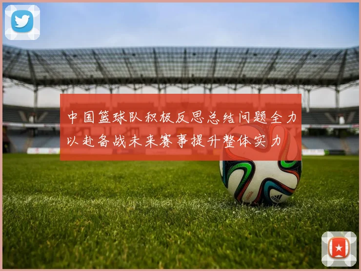 中国篮球队积极反思总结问题全力以赴备战未来赛事提升整体实力