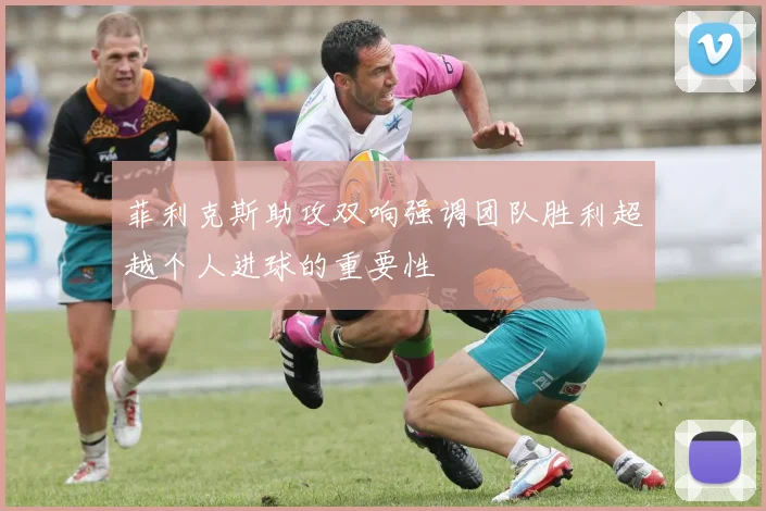 菲利克斯助攻双响强调团队胜利超越个人进球的重要性