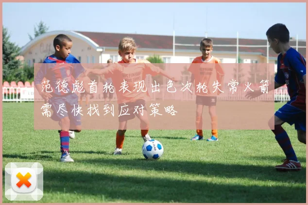 范德彪首轮表现出色次轮失常火箭需尽快找到应对策略