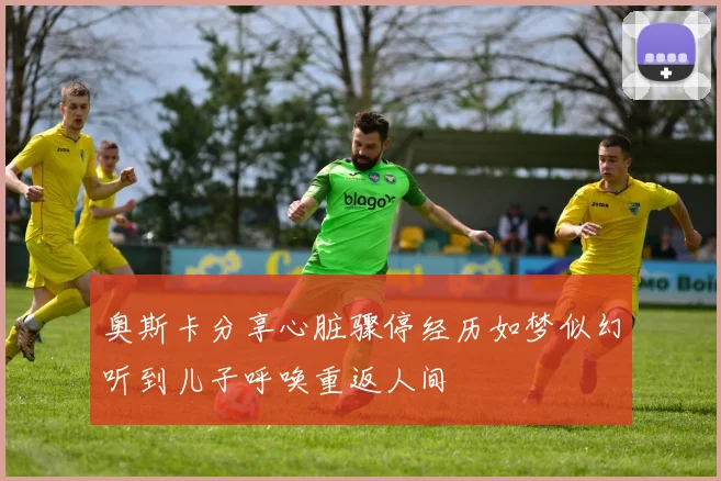 奥斯卡分享心脏骤停经历如梦似幻听到儿子呼唤重返人间