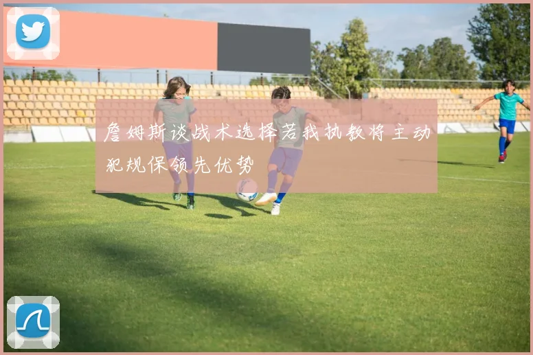 詹姆斯谈战术选择若我执教将主动犯规保领先优势