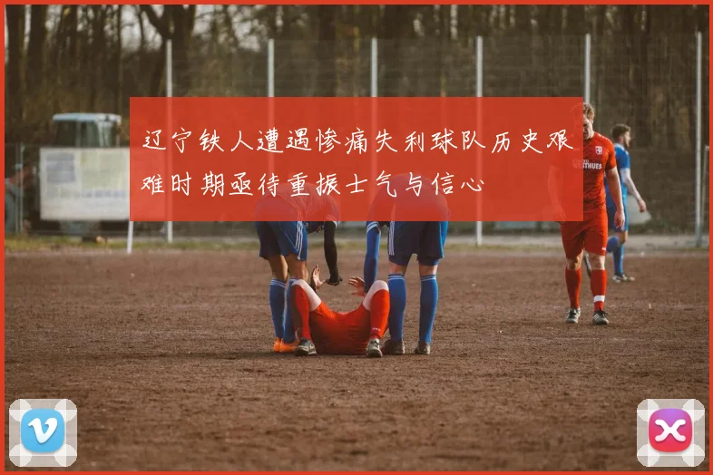 辽宁铁人遭遇惨痛失利球队历史艰难时期亟待重振士气与信心