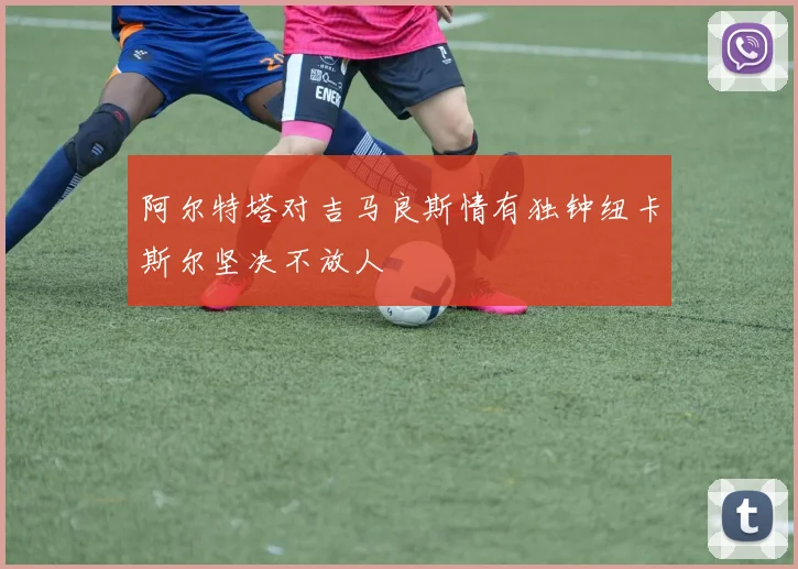 阿尔特塔对吉马良斯情有独钟纽卡斯尔坚决不放人