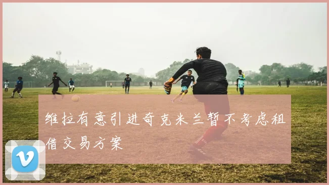 维拉有意引进奇克米兰暂不考虑租借交易方案