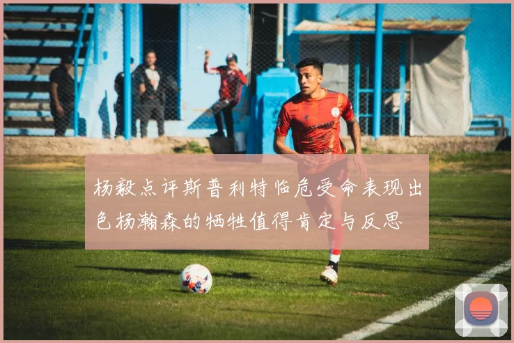 杨毅点评斯普利特临危受命表现出色杨瀚森的牺牲值得肯定与反思